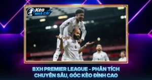 BXH Premier League - Phân Tích Chuyên Sâu, Góc Kèo Đỉnh Cao